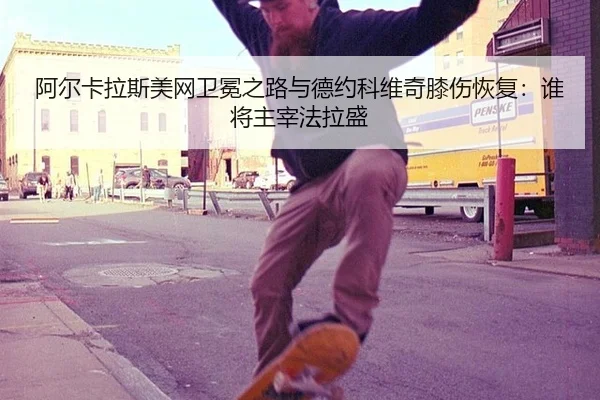 阿尔卡拉斯美网卫冕之路与德约科维奇膝伤恢复：谁将主宰法拉盛