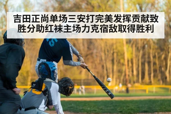 吉田正尚单场三安打完美发挥贡献致胜分助红袜主场力克宿敌取得胜利