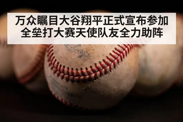 万众瞩目大谷翔平正式宣布参加全垒打大赛天使队友全力助阵
