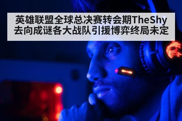英雄联盟全球总决赛转会期TheShy去向成谜各大战队引援博弈终局未定